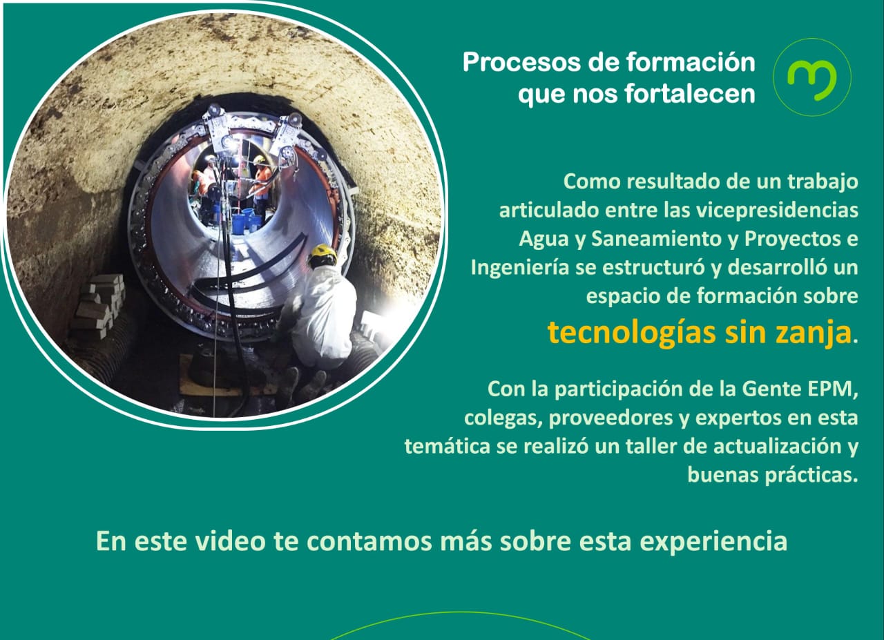 Procesos de formación que nos fortalecen. Como resultado de un trabajo articulado entre las vicepresidencias Agua y Saneamiento y Proyectos e Ingeniería se estructuró y desarrolló un espacio de formación sobre Tecnologías sin Zanja, con la participación de la Gente EPM, colegas, proveedores y expertos en esta temática se realizó un taller de actualización y buenas prácticas. En este video te contamos más sobre esta experiencia.